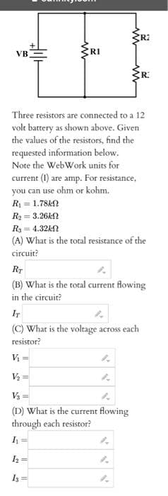 VB
www
R1
R2
Three resistors are connected to a 12
volt battery as shown above. Given
the values of the resistors, find the
requested information below.
Note the Web Work units for
current (1) are amp. For resistance,
you can use ohm or kohm.
R₁ = 1.78k
R₂= 3.26k
R
R3 = 4.32kf
(A) What is the total resistance of the
circuit?
IT
(C) What is the voltage across each
resistor?
V₂ =
V₂ =
RT
(B) What is the total current flowing
in the circuit?
V₂ =
(D) What is the current flowing
through each resistor?
I₁ =
1₂
13