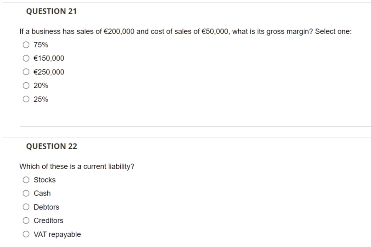 QUESTION 21
If a business has sales of €200,000 and cost of sales of €50,000, what is its gross margin? Select one:
75%
€150,000
€250,000
20%
25%
QUESTION 22
Which of these is current liability?
Stocks
Cash
Debtors
Creditors
O VAT repayable