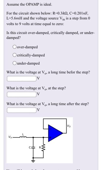 Assume the OPAMP is ideal.
For the circuit shown below: R=0.3kQ, C=0.201nF,
L-5.6mH and the voltage source Vin is a step from 0
volts to 9 volts at time equal to zero:
Is this circuit over-damped, critically damped, or under-
damped?
Oover-damped
Ocritically-damped
Ounder-damped
What is the voltage at Vo, a long time befor the step?
V
What is the voltage at V₁, at the step?
V
What is the voltage at Vo, a long time after the step?
11
41₁
ď
ww
Vo