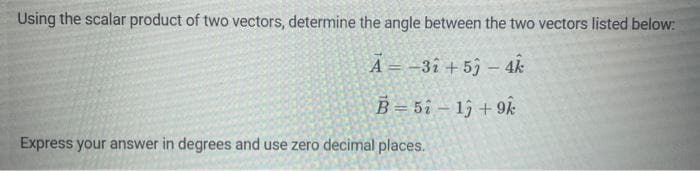 Using the scalar product of two vectors, determine the angle between the two vectors listed below:
A-32 +53 - 4k
B=5213 +9k
Express your answer in degrees and use zero decimal places.