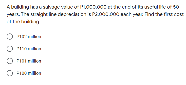 A building has a salvage value of P1,000,000O at the end of its useful life of 50
years. The straight line depreciation is P2,000,000 each year. Find the first cost
of the building
P102 million
P110 million
P101 million
O P100 million
