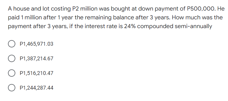 A house and lot costing P2 million was bought at down payment of P500,000. He
paid 1 million after 1 year the remaining balance after 3 years. How much was the
payment after 3 years, if the interest rate is 24% compounded semi-annually
P1,465,971.03
P1,387,214.67
P1,516,210.47
O P1,244,287.44
