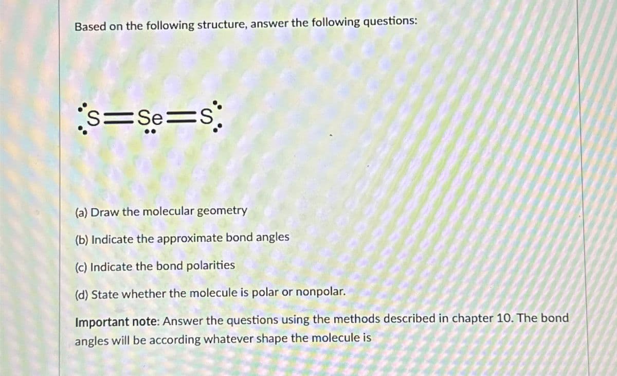 Based on the following structure, answer the following questions:
S=Se=S
(a) Draw the molecular geometry
(b) Indicate the approximate bond angles
(c) Indicate the bond polarities
(d) State whether the molecule is polar or nonpolar.
Important note: Answer the questions using the methods described in chapter 10. The bond
angles will be according whatever shape the molecule is