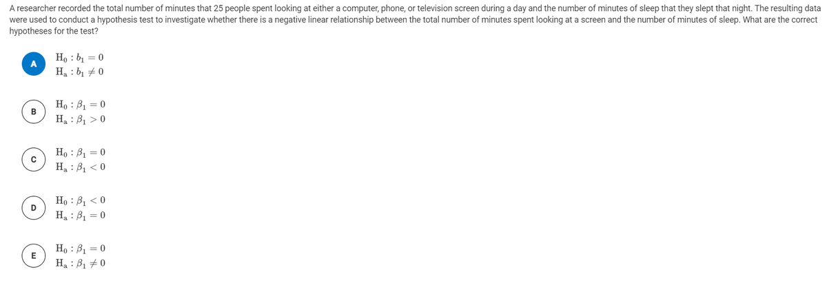 A researcher recorded the total number of minutes that 25 people spent looking at either a computer, phone, or television screen during a day and the number of minutes of sleep that they slept that night. The resulting data
were used to conduct a hypothesis test to investigate whether there is a negative linear relationship between the total number of minutes spent looking at a screen and the number of minutes of sleep. What are the correct
hypotheses for the test?
Ho : b1 = 0
Ha : bị + 0
Ho : B1 = 0
Ha : B1 > 0
Но : В, — 0
H : B, < 0
Но : В, <0
Ha : B1 = 0
Ho : B1 = 0
E
Ha : B1 + 0
