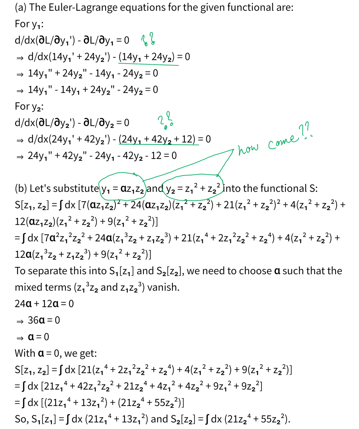 (a) The Euler-Lagrange equations for the given functional are:
For y₁:
-
= 2 2
d/dx(ǝL/ǝy₁') - ƏL/Əy₁ = 0
⇒ d/dx(14y₁' + 24y2') - (14y₁ + 24y2) = 0
⇒ 14y₁" + 24y2" - 14y₁ - 24y2 =0
⇒ 14y₁" - 14y₁ + 24y2" - 24y2 = 0
For y₂:
d/dx(ǝL/ǝy2') - ƏL/ǝy2 = 0
=>
22
d/dx(24y₁' + 42y2') - (24y₁ + 42y2 + 12) = 0
=>
24y1" + 42y2" - 24y₁ - 42y2 - 12 = 0
how come??
2
2
(b) Let's substitute y₁ = az₁z₂ and y₂ = z₁² + z2² into the functional S:
S[Z1, Z2] = √ dx [7(az₁z2)² + 24(az₁z₂)(z₁ ² + Z₂²) + 21(z₁² + z₂²)² + 4(Z₁² + Z₂²) +
12(ɑz₁Z2)(Z₁² + Z₂²) + 9(z₁² + z₂²)]
2
1 -2
4
2
= √ dx [7ɑ²z₁²z₂² + 24ɑ(z₁³z₂ + Z₁Z₂³) + 21(z₁ª + 2z₁²z₂² + Z₂²) + 4(Z₁² + Z₂²) +
12α(z₁³z₂ + Z₁Z₂³) + 9(z₁² + z₂²)]
2
To separate this into S₁[z₁] and S2[22], we need to choose a such that the
mixed terms (z₁³z₂ and z₁Z2³) vanish.
24a+12a=0
→ 36α = 0
0 = p =
=
With a 0, we get:
4
2. 2
2
2
S[Z1, Z2] = √ dx [21(z₁₁ + 2z₁ ²z₂² + z₂^) + 4(z₁² + z₂²) + 9(z₁² + z₂²)]
4
4
2
2
= √ dx [21z₁² + 42z₁²z₂² + 21z₂² + 4z₁² + 4z₂² + 9z₁²+9z22]
4
= √ dx [(21z₁² + 13z₁²) + (21z2ª + 55z2²)]
4
4
So, S₁[z₁] = √ dx (21z₁₁ + 13z₁²) and S₂[72] = √ dx (21z2ª + 55z2²).