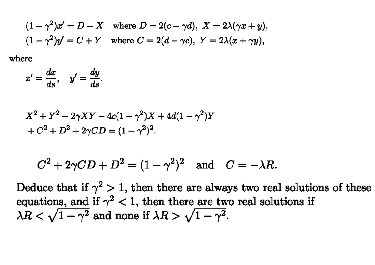 =
(1-2)x' D X where D = 2(c-yd), X = 2λ(yx + y),
(1-2)=C+Y where C = 2(d- yc), Y = 2λ(x + YY),
where
x'
=
dx
ds'
=
dy
ds
x²+Y2-2yXY - 4c(1-2)x + 4d(1-2)Y
+ C² + D² + 2xCD = (1 − y²)².
-
C² + 2xCD + D² = (1-y²)² and C = −λR.
Deduce that if y² > 1, then there are always two real solutions of these
equations, and if y² < 1, then there are two real solutions if
AR<√√12 and none if AR > √1 – y².