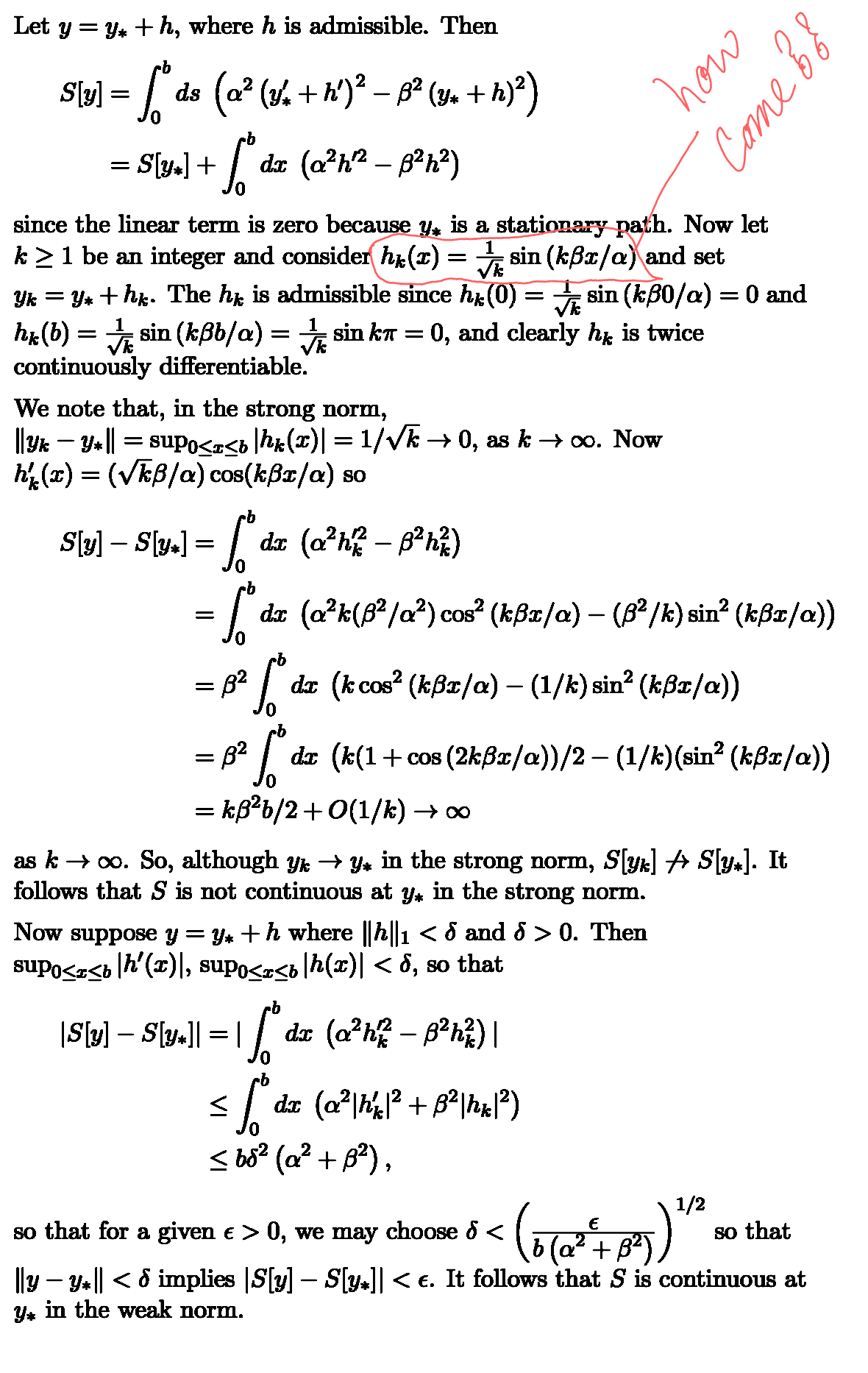 Let y = y*+h, where h is admissible. Then
S[y] = [° ds (a² (y. + h')² = p² (y + h)²)
b
= S[y*] +
S
dx (a²h² - 8²h²)
how
оло
Come 88
since the linear term is zero because y✶ is a stationary path. Now let
k ≥ 1 be an integer and consider hk (x)
=
Yk = Y* + hk. The h is admissible since hk (0)
sin (kẞx/a) and set
=
sin (kẞ0/α) = 0 and
=
sin (kẞb/α)
= sinka =
0, and clearly hk is twice
hk(b)
continuously differentiable.
We note that, in the strong norm,
||Yk — Y* || = supo≤x≤b|hk(x)| = 1/√k → 0, as k→ ∞. Now
h(x)=(√kß/a) cos(kẞx/α) so
S[y] – S[y⭑]
=
·b
·b
=%"
=
=
82
B²
dx (ah-82h)
dx (a²k(8²/a²) cos² (kẞx/α) – (ß²/k) sin² (kẞx/a))
*
dx (kcos² (kßx/α) – (1/k) sin² (kßx/a))
dx (k(1+cos(2kßx/a))/2 – (1/k)(sin² (kẞx/a))
= kẞ2b/2+0(1/k) →∞
as k∞. So, although y → y* in the strong norm, S[yk] → S[y*]. It
follows that S is not continuous at y* in the strong norm.
Now suppose y = y* +h where ||h||1 < 5 and 5 > 0. Then
supo≤x≤b|h′(x)|, supo≤x≤b|h(x)| < d, so that
|S[y] – Sv.]| = | |º dz (o²h² – ß³²h²) |
-
Ľ
dx (a²|hk|² + ß²|hk|²)
≤ 68² (a² + B²),
so that for a given € > 0, we may choose ♪ <
-
-
E
(60'+5))"
1/2
so that
||y – y⭑|| < & implies |S[y] – S[y*]| <e. It follows that S is continuous at
y* in the weak norm.