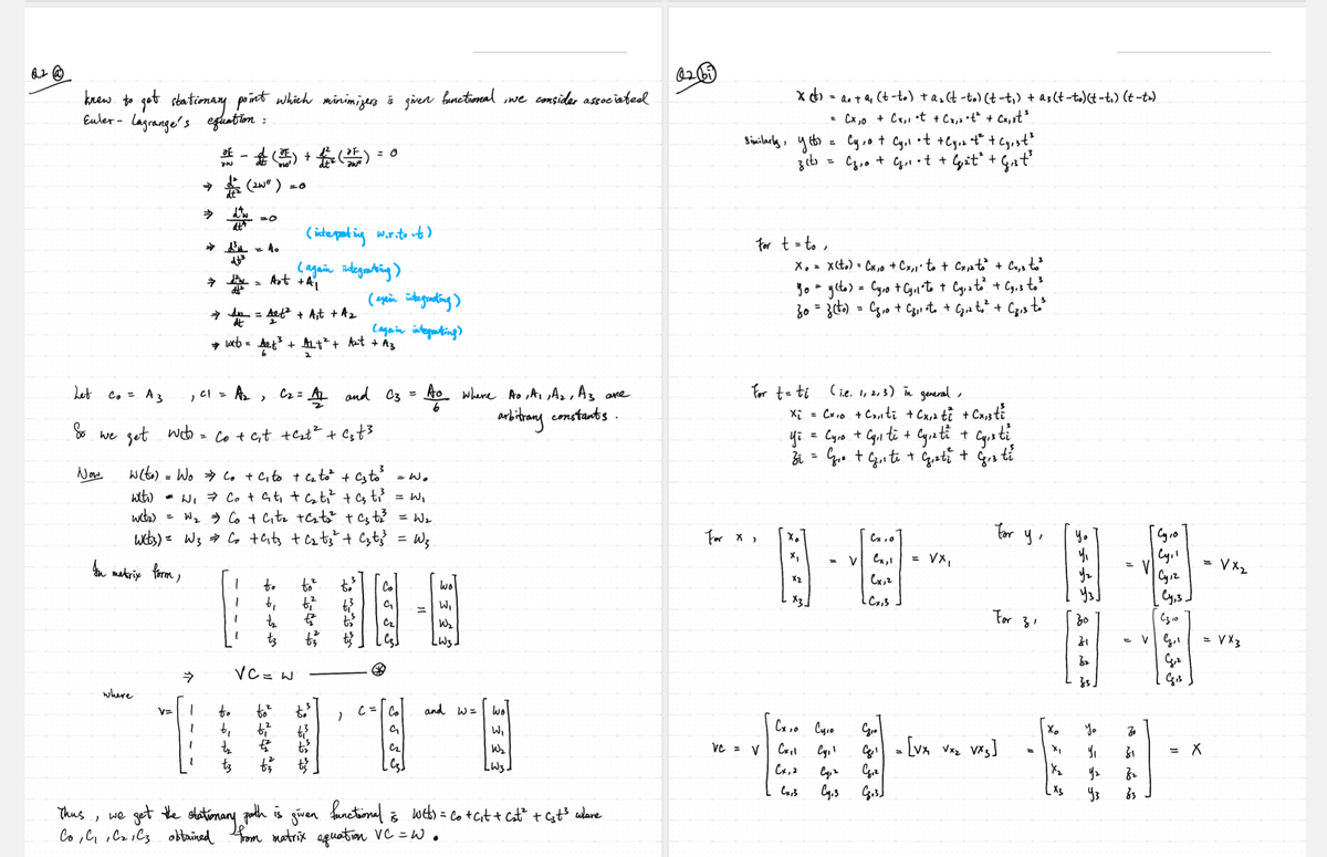 02@
knew to get stationary point which minimizers is given functional, we consider associated
Euler- Lagrange's equation :
=
=
Cy,ot
裴一起()+()=
= 0
зст
=
0261
x(t) = a + a₁ (t-to) + a₂ (t-to) (t-t₁) + a3 (t-to) (t-t₁) (t-t>)
Similarly, y
Cx,0 + Cx,, •t + Cx₁₂ •t² + Cx,³t³
Cy,1
.t
Cz,o + G₁₁ • t + G₁₂²±² + G₁st³
+Cyz
→d (20")
=0
⇒
=0
(integrating wir.to it)
اطمه
dt
=
(again integrating)
Art + A1
→ dn = Aof² + Alt + A₂
→ Wits = Aof ³ + AL + ² + Art + A3
(again integracting)
For t = to,
Xx₁ = x(to)=Cx,0 + Cx,1 to + Cx12 to² + Cx,3 to³
Yo = y(to) = Cyro + Cyll to + Cyr 2 to² + Cy, 3 to ³
30 = 3 (to) = C₂,0 + C₂,1 •to + C₂₁₂ to ² + C₂13 to ³
Lagain integrating)
Let
Co = A 3
Cl = Az Cz =
>
= A and C3 = to where Ao, A1, A2, As are
For t = ti
(i.e. 1, 2, 3) in general,
So we get wit
Co + c₁t + c₂t² + c₂t³
arbitrary constants.
xi
=
Cx10 + Cx, ti + Cx, 2 t₁ + Cx,3 ti
Yi
=
Cyro + Cyll ti
+
Cy,zti +
Cysti
Zi
=
G₁o + C₁₁te + G₁zt² + G₁3 ti
Now
w(to) = Wo ⇒ Co + Cito + C₂ to² + C3 to ³
wlti)
= Wo
= W₁ = Co + at₁ + cati² + as t₁³
= W₁
wct₂)
=
W₂ Co + C₁tz +C₂t₂² + c₂+33 = W₂
Wcb3) = W3 ⇒ Co + Cits + C₂tz² + Czt
=
W3
For X
In
• matrix form,
* * *
= V
Cx, o
Cx,1
655
می کی کی می
Co
=
हु हु हु
W₂
Cx,2
-Cx, 3
LW3.
for y,
=
vx,
For 31
30
31
on on A or CE
32
Cy1o
yz
Cy
Cy1z
Cy,3]
=
=
VG,1
4,2
C310
= √x3
Gis
⇒
VC = W
where
v=
b₁
fox for t
+ty of of
C = Co
and w=
Wo
G
W₁
Cz
W₂
LW3.
Thus
we
'
get the stationary
functional
Co, C., C2,C3 obtained from matrix equation VC=w.
path is
given
is
Web) = Co + C₁t + C₂t² + Cst³ where
Схіо Сую
X
Yo
30
vc = v
Cxpl
Cy₁'
G₁ = [VX √x₂ VX3]
81
= X
Cx, 2
Cy, 2
C₁z
Уг
82
Cx13
Cy.3
48.31
X3
Уз
83