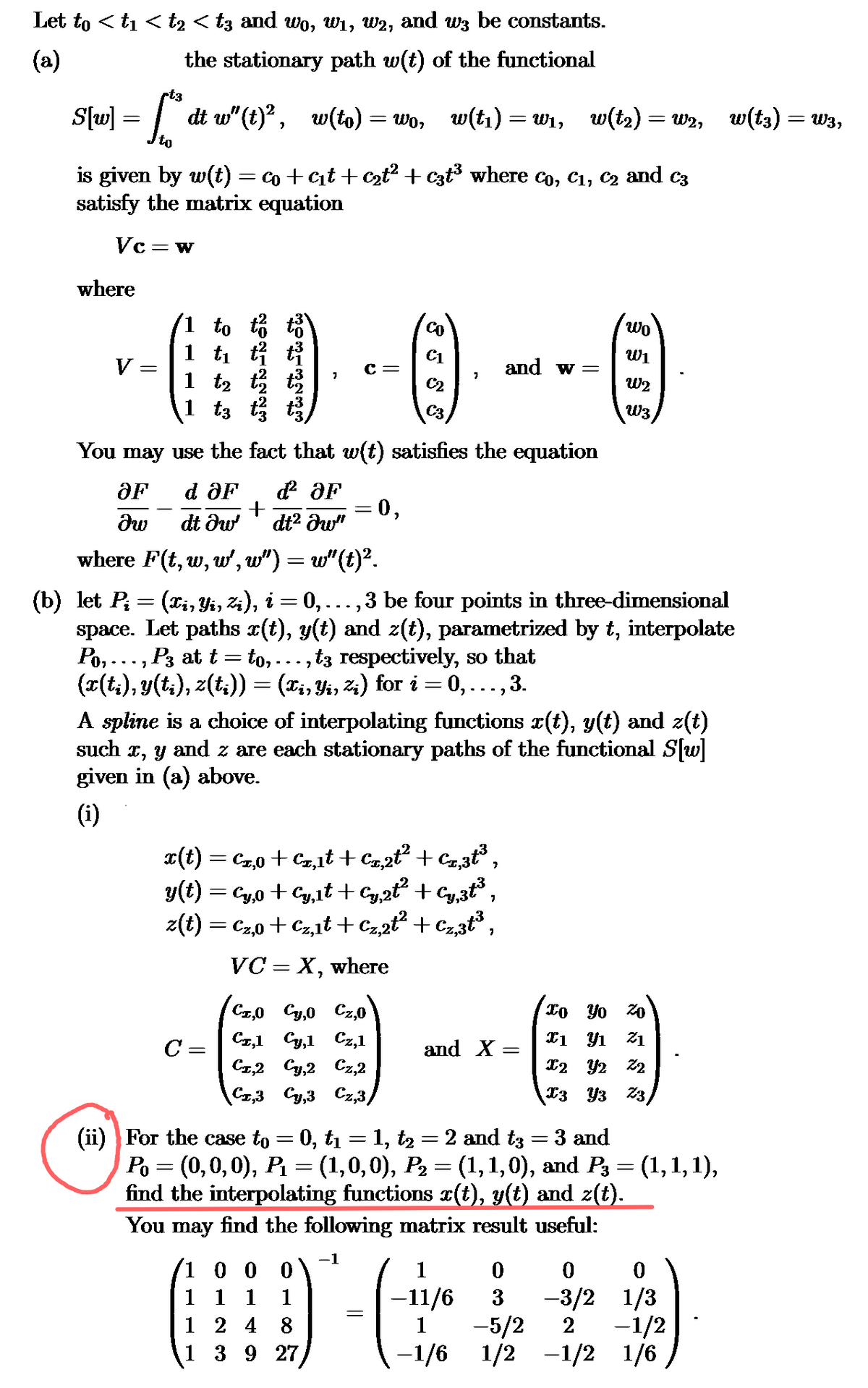 Let to < t1 < t2 < t3 and wo, w₁, w2, and w³ be constants.
(a)
S[w] = [
-t3
the stationary path w(t) of the functional
[{"ʻdt w" (t)², w(to) = wo, w(t) = wr, w(tz)=wz, w(ts)=wa,
is given by w(t) = co+c₁t + c2t² + c3t³ where co, €1, c2 and c3
satisfy the matrix equation
Vc =
= W
where
Wo
co
1 to
W1
€1
and w =
1 t₁
c =
7
W2
€2
1 t₂
03
C3
1 t3
You may use the fact that w(t) satisfies the equation
OF
d OF
ď² OF
+
= 0,
მი
dt ǝw
dt² ǝw"
where F(t, w, w', w") = w" (t)².
(b) let Pi
=
(xi, Yi, Zi), i = 0, 3 be four points in three-dimensional
space. Let paths x(t), y(t) and z(t), parametrized by t, interpolate
Po, … … …, P3 at t = to,……, t3 respectively, so that
(x(ti), y(ti), z(ti)) = (xi, Yi, Zi) for i = 0, … … …,
3.
A spline is a choice of interpolating functions x(t), y(t) and z(t)
such x, y and z are each stationary paths of the functional S[w]
given in (a) above.
(i)
x(t) = €2,0 + €2,1t+Cz,2t² + Cz,3t³,
y(t) = Cy,0 + Cy,1t + Cy,2t² + Cy,3t³,
z(t) = €2,0 + cz,1t+Cz,2t² + Cz,3t³,
VC = x,
where
(CÃ,0 €₂,0 €2,0\
xo Yo Zo
C=
Cz,1 Cy,l Cz,1
X1 Y1
21
and X =
=
Cz,2 Cy,2 Cz,2
Cz3 Cy3 Cz,3/
X2 Y2 Z2
3 Y3 Z3,
(ii) For the case to = 0, t₁
= 1, t2 = 2 and t3 3 and
=
-
Po = (0,0,0), P₁ = (1,0,0), P₂ = (1,1,0), and P3 = (1,1,1),
find the interpolating functions x(t), y(t) and z(t).
You may find the following matrix result useful:
1
1 0 0 0
1
0
0
0
1 1 1
1
1 2 4 8
1
3927
=
-11/6 3 -3/2 1/3
1 -5/2 2 -1/2
−1/6 1/2 −1/2 1/6