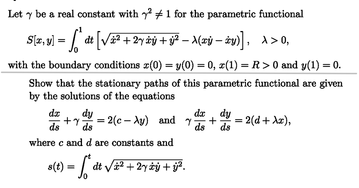 be a real constant with y² 1 for the parametric functional
Let
dt
S[x, y)] = [ª åt [√ä² + 2y àý + y² – A(xÿ –
/"
-xy)], x>0,
+ − — xy)
with the boundary conditions x(0) = y(0) = 0, x(1) = R > 0 and y(1) = 0.
Show that the stationary paths of this parametric functional are given
by the solutions of the equations
dx
ds
dy
+7 =
ds
2(cy) and y +
dx dy
ds ds
=
2(d+ λx),
where c and d are constants and
ct
s(t) = √*
dt√√x² + 2y ȧý + ý².