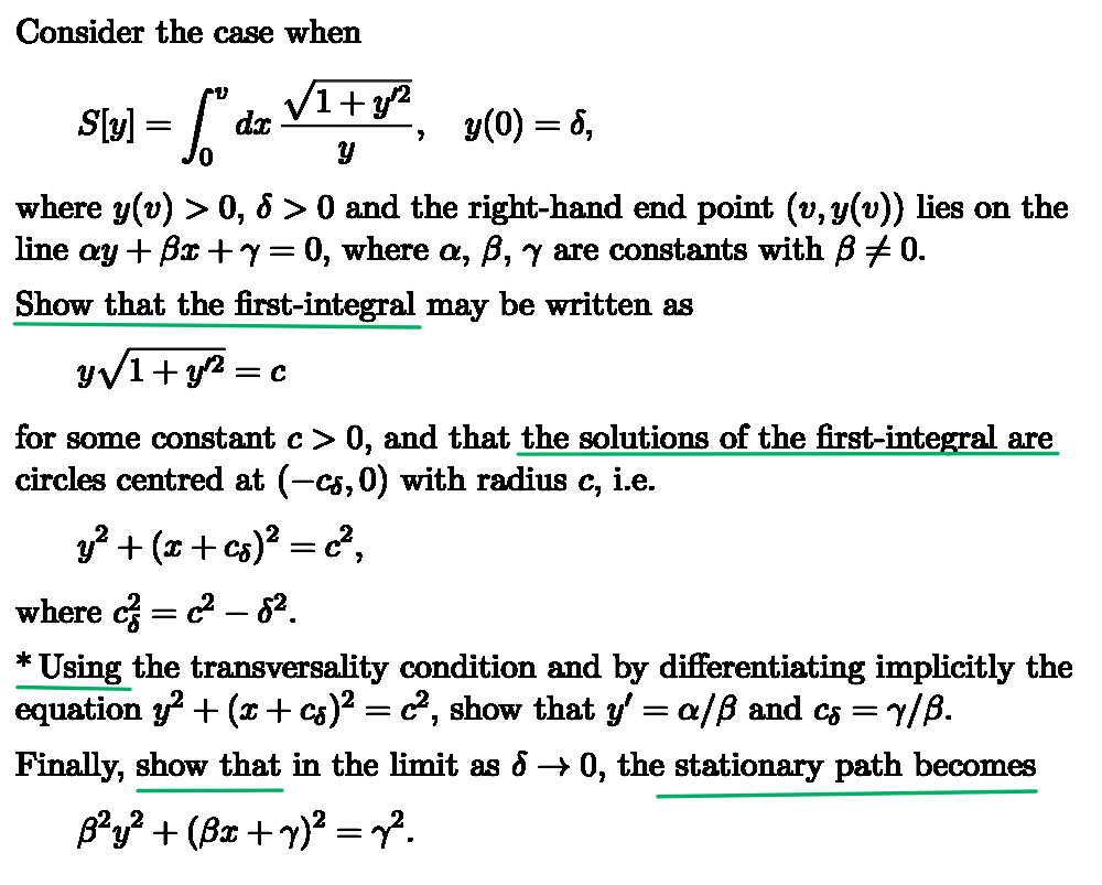 Consider the case when
S[y] = ["
√1+32
dx
y(0) = 8,
0
y
where y(v) > 0, 5 > 0 and the right-hand end point (v, y(v)) lies on the
line ay +ẞx+y= 0, where a, ß, y are constants with ẞ +0.
Show that the first-integral may be written as
y√1+y
= C
for some constant c > 0, and that the solutions of the first-integral are
circles centred at (-cs, 0) with radius C₁ i.e.
y² + (x + cs)² = c²,
where c² = c² - 8².
* Using the transversality condition and by differentiating implicitly the
equation y²+(x + cs)² = c², show that y' = a/ẞ and cs = y/ß.
Finally, show that in the limit as → 0, the stationary path becomes
ß²y² + (ßx + y)² = 7².