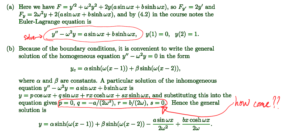 (a) Here we have F = y² + w²y² + 2y (a sin wx+bsinh wx), so F₁ = 2y' and
Fy = 2w²y + 2(a sin wx + b sinh wx), and by (4.2) in the course notes the
Euler-Lagrange equation is
Solve
y" - w2y = a sin wx+bsinh wx,
y(1) = 0, y(2) = 1.
(b) Because of the boundary conditions, it is convenient to write the general
solution of the homogeneous equation y" — w²y = 0 in the form
-
c = a sinh(c(2 − 1))+Bsinh(c(2 −2)),
-
where a and ẞ are constants. A particular solution of the inhomogeneous
equation y" — w²y = a sin wx + b sinh wx is
y = p cos wx + q sin wx + rx coshwx + sx sinhwx, and substituting this into the
equation gives p = 0, q = −a/(2w²), r = b/(2w), s = 0. Hence the general
solution is
I how come??
-
y = a sinh(@(2 − 1)) +ßsinh(c( −2))
-
a sin wx
2w2
bx cosh wx
+
2w