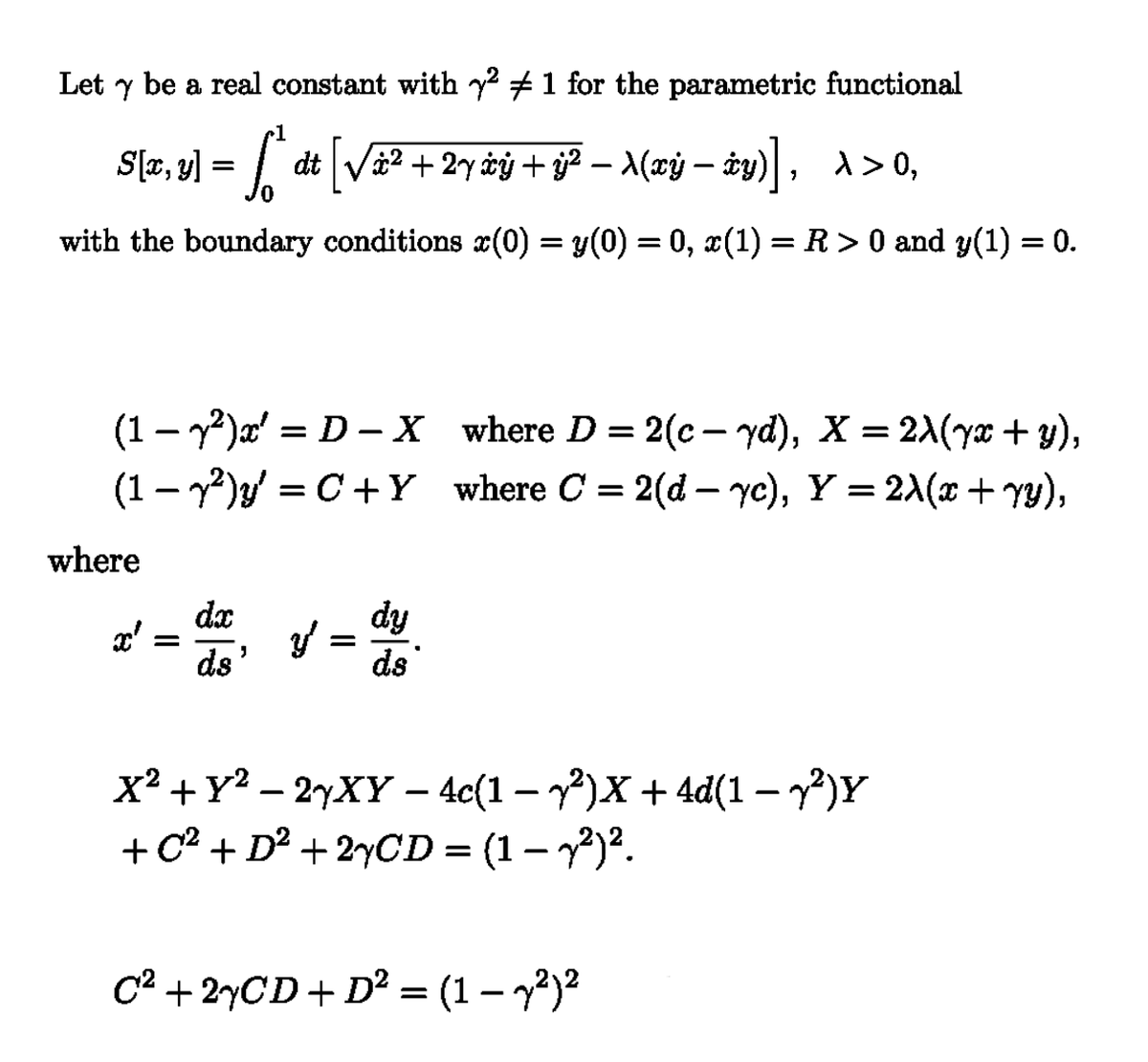 Let γ be a real constant with y² 1 for the parametric functional
S[x, y] = fjª dt [√à² + 2y àÿ + ÿj² − X(xÿ − ±y)], \>0,
0
-
-
with the boundary conditions x(0) = y(0) = 0, x(1) = R > 0 and y(1) = 0.
(1 - y²)x' = D-X
(1-2) y' = C + Y
where D = 2(c-yd), X = 2λ(yx + y),
where C = 2(d- yc), Y = 2λ(x + yy),
where
dx
dy
x'
=
y'
y =
ds'
ds'
x²+Y2-2yXY - 4c(1-2)x + 4d(1-2)Y
+C² + D² + 2xCD = (1 − y²)².
-
C² + 2xCD + D² = (1 − y²)²
-