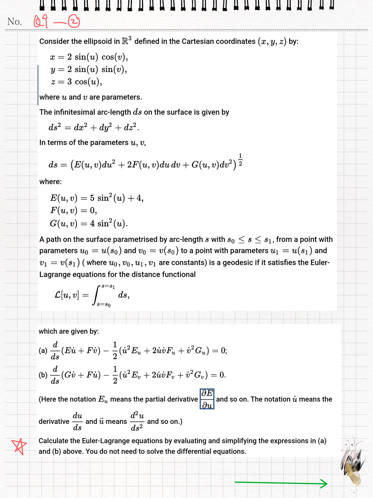 No.
09-0
☆
Consider the ellipsoid in R³ defined in the Cartesian coordinates (x, y, z) by:
x = 2 sin(u) cos(v),
y = 2 sin(u) sin(v),
z = 3 cos(u),
where u and v are parameters.
The infinitesimal arc-length ds on the surface is given by
ds² = dx²+dy² + dz².
==
In terms of the parameters u, v,
ds = (E(u, v)du² + 2F(u, v)du dv + G(u, v) dv²) ==
where:
E(u, v) 5 sin² (u) + 4,
=
F(u, v) = 0,
G(u, v) = 4 sin² (u).
A path on the surface parametrised by arc-length s with so < s < $1, from a point with
parameters u₁ = u(so) and vo v(so) to a point with parameters u₁ = u(s1) and
201
=
=
v(s1) (where uo, vo, u1, V₁ are constants) is a geodesic if it satisfies the Euler-
Lagrange equations for the distance functional
S=81
L[u, v]
==
ds,
S=80
which are given by:
d
(a)
ds
d
1
(Eù + Fv) — —½ (ù² E„ + 2úvF« + ¿²G„) = 0;
2
1
น
(b) (Gv + Fù) — —½ (ù² E₁ + 2ù¿F¸ + i²G,) = 0.
ds
-
-
2
(Here the notation E means the partial derivative
и
du
derivative
and ❞ means
ds
d² u
ds²
and so on.)
E
and so on. The notation u means the
|მu
Calculate the Euler-Lagrange equations by evaluating and simplifying the expressions in (a)
and (b) above. You do not need to solve the differential equations.