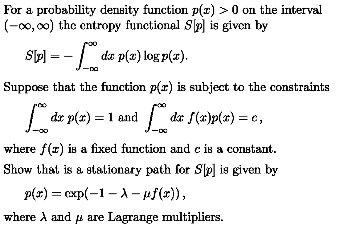 For a probability density function p(x) > 0 on the interval
(-∞, ∞) the entropy functional S[p] is given by
S[p] = − [% da p(a) log p(x).
- 5%
dx
Suppose that the function p(x) is subject to the constraints
So dr p(x) = 1 and
L
-∞
.00
dx f(x)p(x) = c,
where f(x) is a fixed function and c is a constant.
Show that is a stationary path for S[p] is given by
p(x) = exp(−1 – λ − µƒ(x)),
-
-
where and μ are Lagrange multipliers.