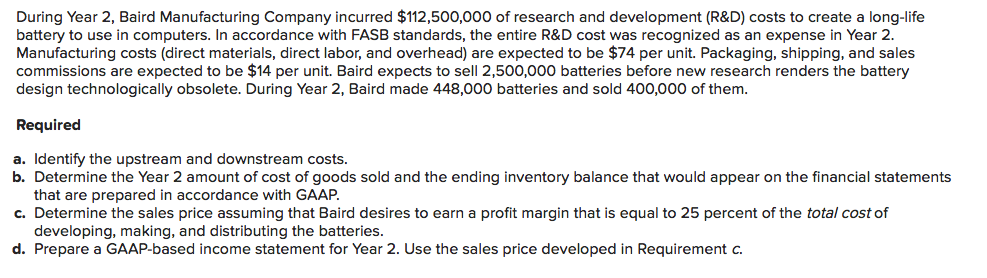 During Year 2, Baird Manufacturing Company incurred $112,500,000 of research and development (R&D) costs to create a long-life
battery to use in computers. In accordance with FASB standards, the entire R&D cost was recognized as an expense in Year 2.
Manufacturing costs (direct materials, direct labor, and overhead) are expected to be $74 per unit. Packaging, shipping, and sales
commissions are expected to be $14 per unit. Baird expects to sell 2,500,000 batteries before new research renders the battery
design technologically obsolete. During Year 2, Baird made 448,000 batteries and sold 400,000 of them.
Required
a. Identify the upstream and downstream costs.
b. Determine the Year 2 amount of cost of goods sold and the ending inventory balance that would appear on the financial statements
that are prepared in accordance with GAAP.
c. Determine the sales price assuming that Baird desires to earn a profit margin that is equal to 25 percent of the total cost of
developing, making, and distributing the batteries.
d. Prepare a GAAP-based income statement for Year 2. Use the sales price developed in Requirement c.
