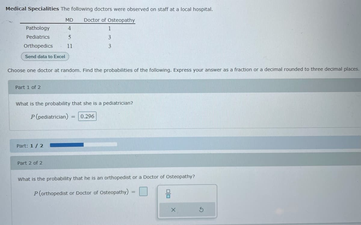 Medical Specialities The following doctors were observed on staff at a local hospital.
MD
Doctor of Osteopathy
Pathology
1
Pediatrics
5
3
Orthopedics
11
Send data to Excel
Choose one doctor at random. Find the probabilities of the following. Express your answer as a fraction or a decimal rounded to three decimal places.
Part 1 of 2
What is the probability that she is a pediatrician?
P (pediatrician)
0.296
Part: 1/ 2
Part 2 of 2
What is the probability that he is an orthopedist or a Doctor of Osteopathy?
P(orthopedist or Doctor of Osteopathy) =|
