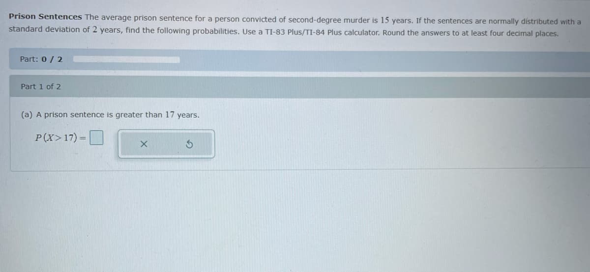 Prison Sentences The average prison sentence for a person convicted of second-degree murder is 15 years. If the sentences are normally dístributed with a
standard deviation of 2 years, find the following probabilities. Use a TI-83 Plus/TI-84 Plus calculator. Round the answers to at least four decimal places.
Part: 0 / 2
Part 1 of 2
(a) A prison sentence is greater than 17 years.
P(X>17) = O
%3D
