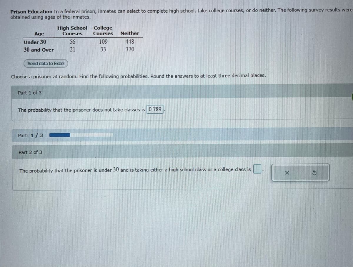 Prison Education In a federal prison, inmates can select to complete high school, take college courses, or do neither. The following survey results were
obtained using ages of the inmates.
High School College
Age
Courses
Courses
Neither
Under 30
56
109
448
30 and Over
21
33
370
Send data to Excel
Choose a prisoner at random. Find the following probabilities. Round the answers to at least three decimal places.
Part 1 of 3
The probability that the prisoner does not take dlasses is 0.789
Part: 1/3
Part 2 of 3
The probability that the prisoner is under 30 and is taking either a high school class ora college class is
