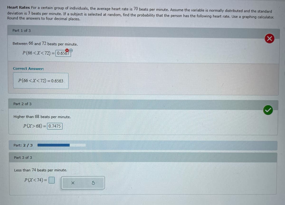 Heart Rates For a certain group of individuals, the average heart rate is 70 beats per minute. Assume the variable is normally distributed and the standard
deviation is 3 beats per minute. If a subject is selected at random, find the probability that the person has the following heart rate. Use a graphing calculator.
Round the answers to four decimal places.
Part 1 of 3
Between 66 and 72 beats per minute.
P(66<X<72) =0.6567
Correct Answer:
P(66 <X<72) =0.6563
Part 2 of 3
Higher than 68 beats per minute.
P(X>68) = 0.7475
Part: 2/3
Part 3 of 3
Less than 74 beats per minute.
P(X<74) =
