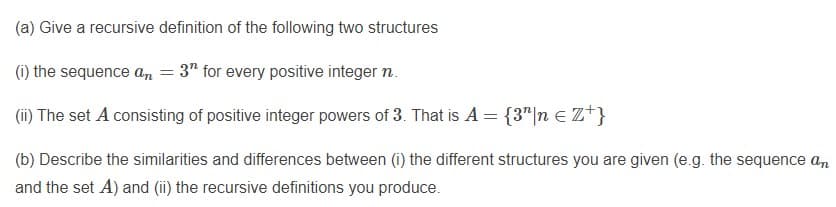 (a) Give a recursive definition of the following two structures
(1) the sequence a,n = 3" for every positive integer n.
(ii) The set A consisting of positive integer powers of 3. That is A = {3"|n e Z*}
(b) Describe the similarities and differences between (i) the different structures you are given (e.g. the sequence a,n
and the set A) and (ii) the recursive definitions you produce.
