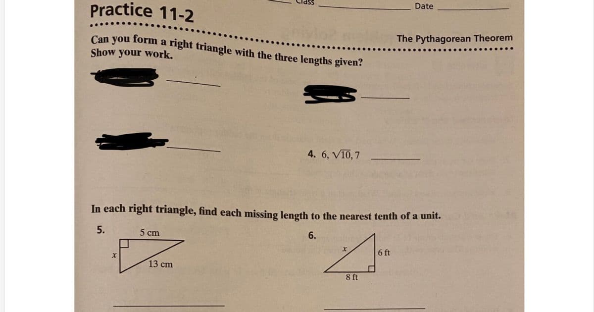 Date
Practice 11-2
Can you form a right triangle with the three lengths given?
The Pythagorean Theorem
Show your work.
4. 6, V10, 7
In each right triangle, find each missing length to the nearest tenth of a unit.
5.
5 cm
6.
6 ft
13 cm
8 ft
