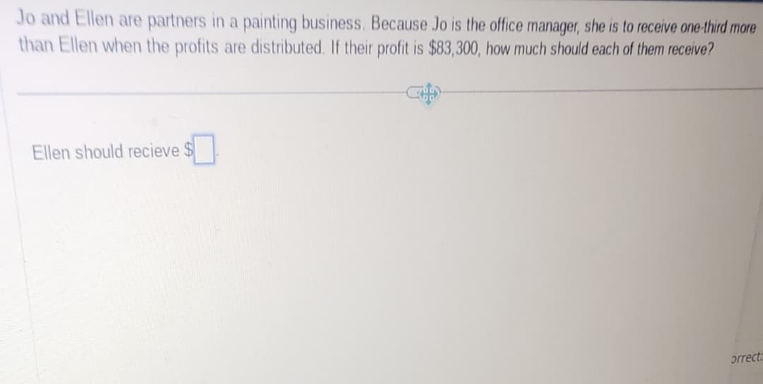 Jo and Ellen are partners in a painting business. Because Jo is the office manager, she is to receive one-third more
than Ellen when the profits are distributed. If their profit is $83,300, how much should each of them receive?
Ellen should recieve $
orrect: