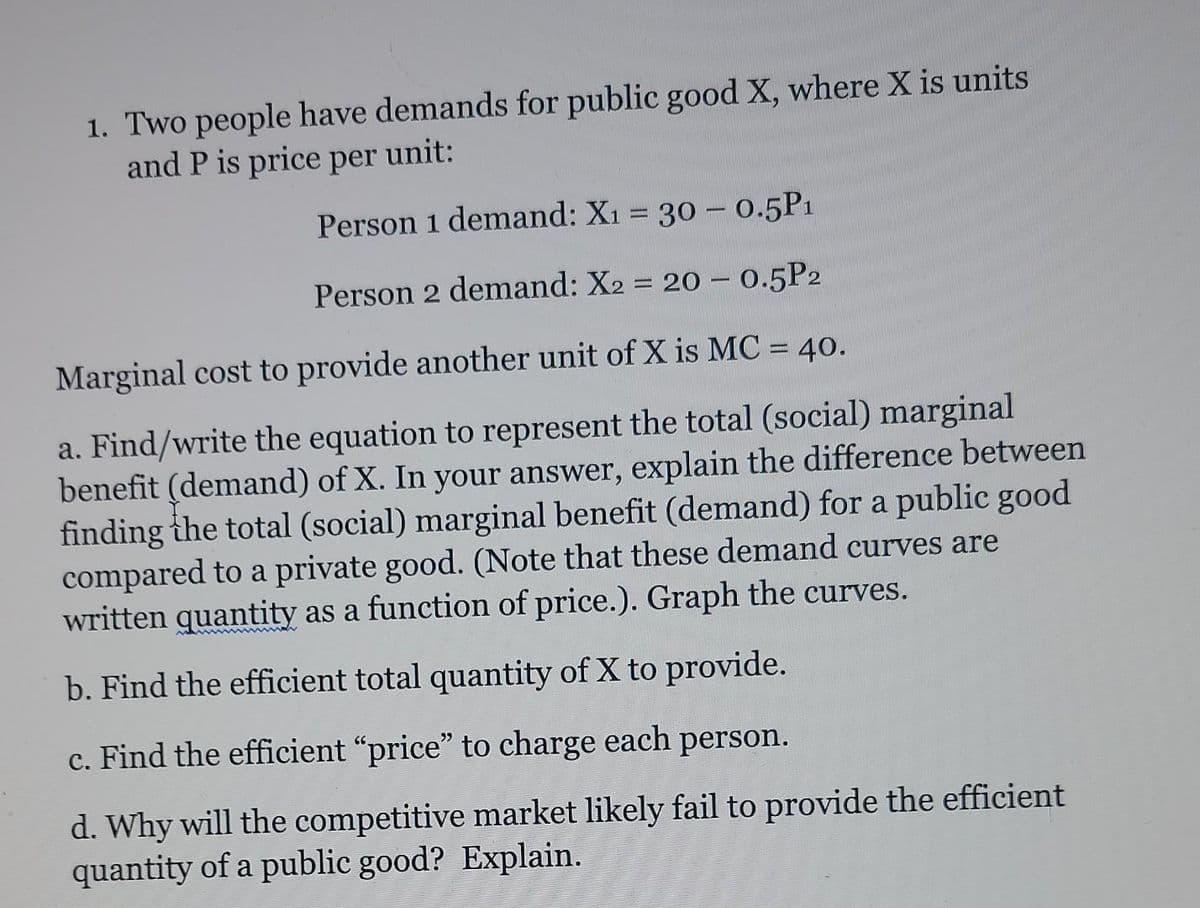 1. Two people have demands for public good X, where X is units
and P is price per unit:
Person 1 demand: X1 = 30 - 0.5P1
Person 2 demand: X2 = 20 - 0.5P2
Marginal cost to provide another unit of X is MC = 40.
%3D
a. Find/write the equation to represent the total (social) marginal
benefit (demand) of X. In your answer, explain the difference between
finding the total (social) marginal benefit (demand) for a public good
compared to a private good. (Note that these demand curves are
written quantity as a function of price.). Graph the curves.
b. Find the efficient total quantity of X to provide.
c. Find the efficient "price" to charge each person.
d. Why will the competitive market likely fail to provide the efficient
quantity of a public good? Explain.
