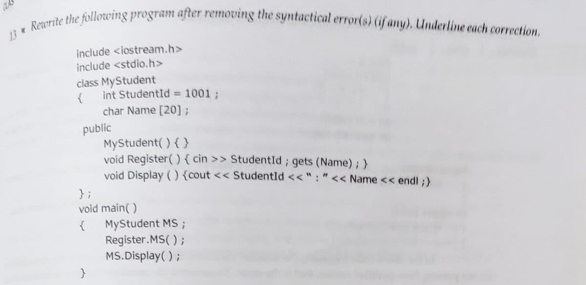 CLAS
Rezorite the following program after removing the syntactical error(s) (if any), Underline cach correction,
13
include <iostream.h>
include <stdio.h>
class MyStudent
{
int StudentId 1001;
%3D
char Name [20] ;
public
MyStudent( ) { }
void Register() { cin >> StudentId; gets (Name) ; }
void Display () {cout << StudentId << ": "<< Name << endl ;}
} ;
void main()
{
MyStudent MS ;
Register.MS( ) ;
MS.Display( );
