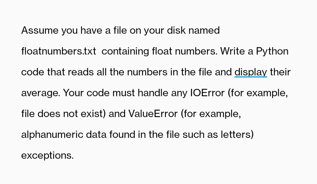Assume you have a file on your disk named
floatnumbers.txt containing float numbers. Write a Python
code that reads all the numbers in the file and display their
average. Your code must handle any IOError (for example,
file does not exist) and ValueError (for example,
alphanumeric data found in the file such as letters)
exceptions.
