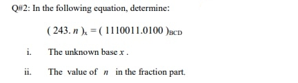 Q#2: In the following equation, determine:
( 243. n ), = (1110011.0100 )BCD
i.
The unknown base x.
ii.
The value of n in the fraction part.
