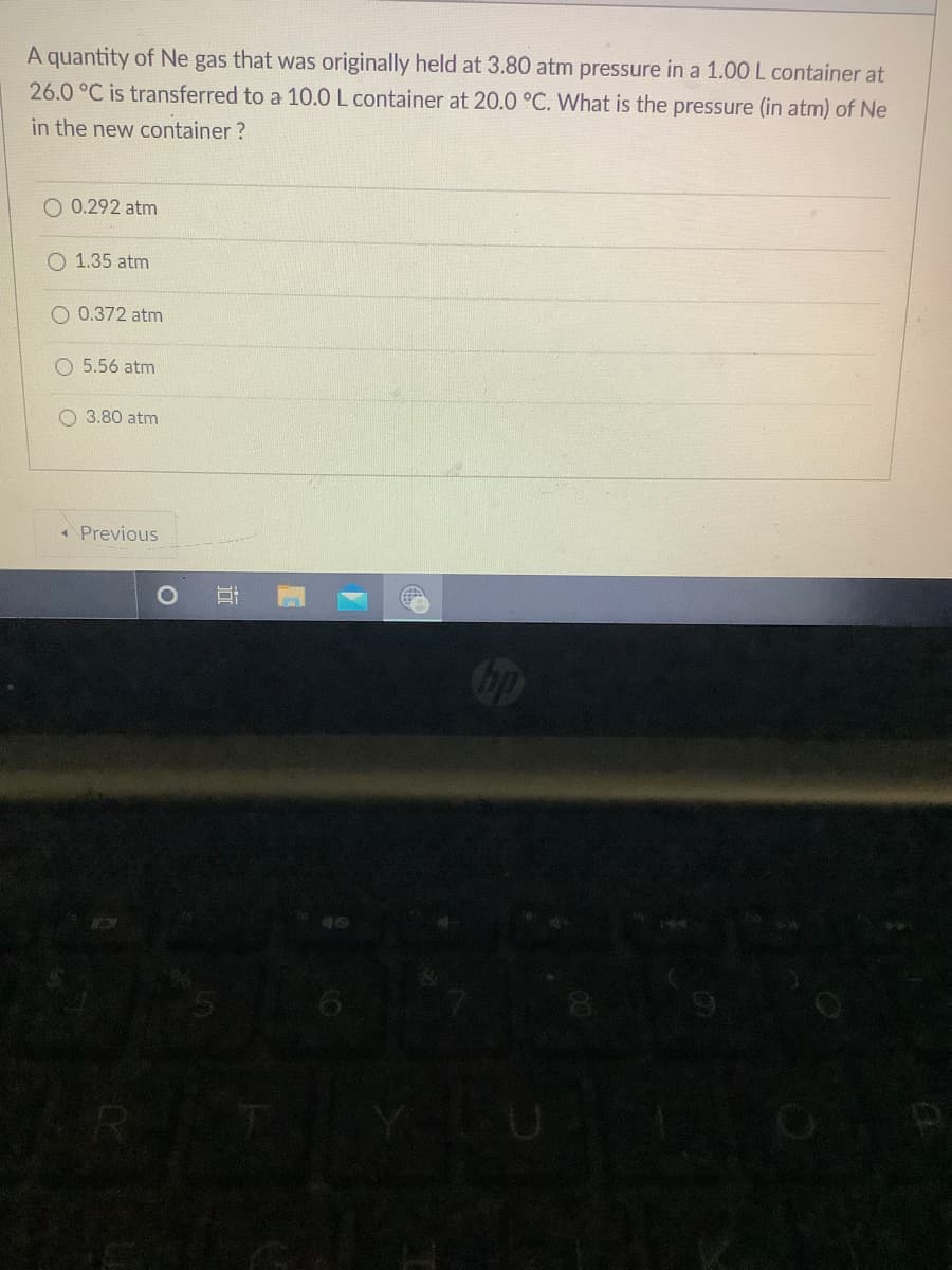A quantity of Ne gas that was originally held at 3.80 atm pressure in a 1.00 L container at
26.0 °C is transferred to a 10.0 L container at 20.0 °C. What is the pressure (in atm) of Ne
in the new container ?
O 0.292 atm
O 1.35 atm
O 0.372 atm
O 5.56 atm
O 3.80 atm
* Previous
op
