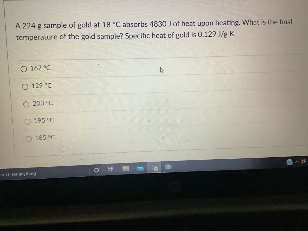 A 224 g sample of gold at 18 °C absorbs 4830 J of heat upon heating. What is the final
temperature of the gold sample? Specific heat of gold is 0.129 J/g K
O 167 °C
129 °C
203 °C
195 °C
185 °C
earch for anything
