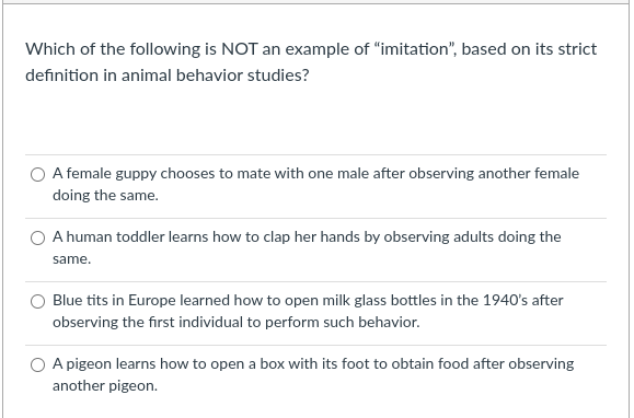 Which of the following is NOT an example of "imitation", based on its strict
definition in animal behavior studies?
O A female guppy chooses to mate with one male after observing another female
doing the same.
O A human toddler learns how to clap her hands by observing adults doing the
same.
Blue tits in Europe learned how to open milk glass bottles in the 1940's after
observing the first individual to perform such behavior.
O A pigeon learns how to open a box with its foot to obtain food after observing
another pigeon.
