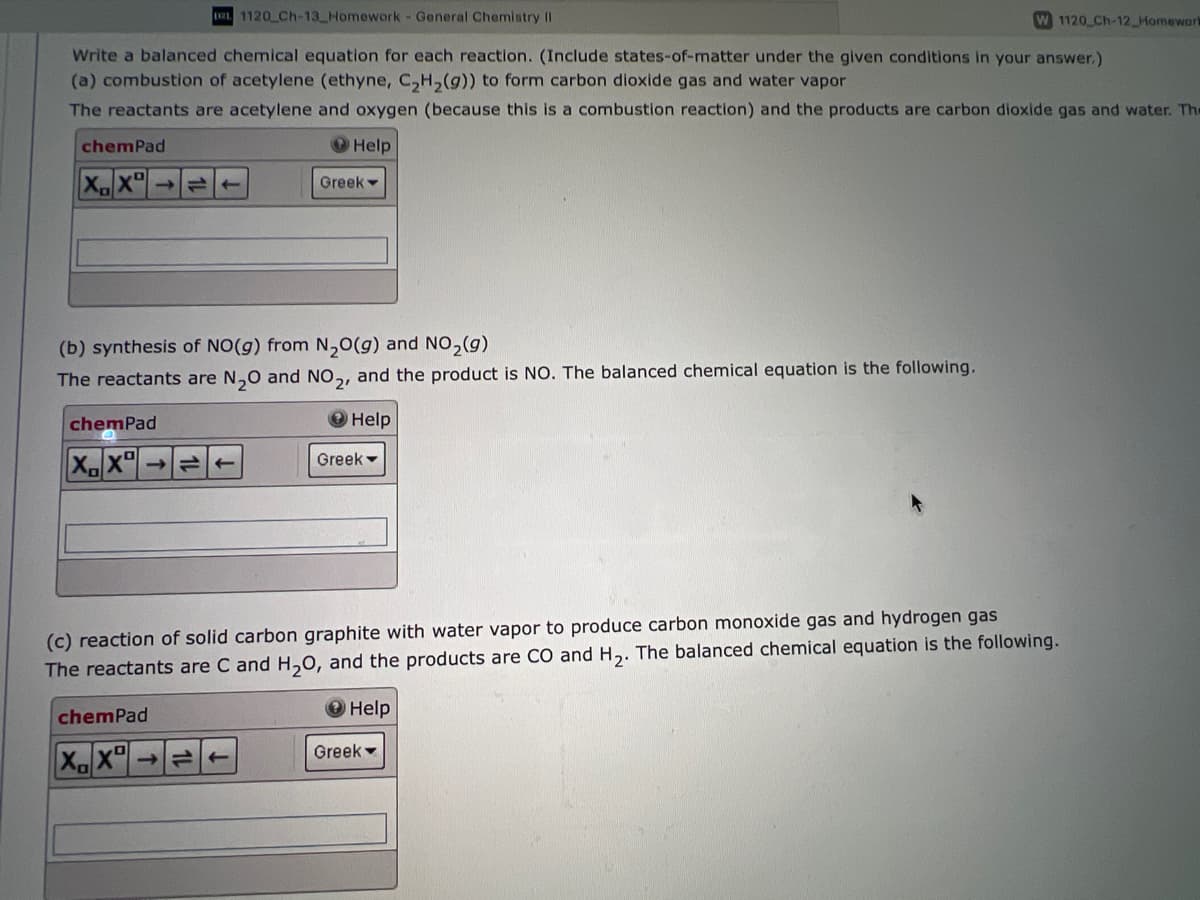 D21 1120 Ch-13 Homework - General Chemistry II
W 1120 Ch-12 Homewart
Write a balanced chemical equation for each reaction. (Include states-of-matter under the given conditions in your answer.)
(a) combustion of acetylene (ethyne, C₂H₂(g)) to form carbon dioxide gas and water vapor
The reactants are acetylene and oxygen (because this is a combustion reaction) and the products are carbon dioxide gas and water. The
Help
chemPad
XX
(b) synthesis of NO(g) from N₂O(g) and NO₂(g)
The reactants are N₂O and NO2, and the product is NO. The balanced chemical equation is the following.
Help
chemPad
XX¹
chemPad
XX
Greek
←
->>
(c) reaction of solid carbon graphite with water vapor to produce carbon monoxide gas and hydrogen gas
The reactants are C and H₂O, and the products are CO and H₂. The balanced chemical equation is the following.
Greek
→ Help
Greek -