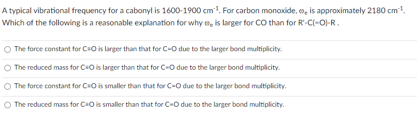 A typical vibrational frequency for a cabonyl is 1600-1900 cm³¹. For carbon monoxide, is approximately 2180 cm ¹.
Which of the following is a reasonable explanation for why is larger for CO than for R'-C(=O)-R.
O The force constant for C=O is larger than that for C-O due to the larger bond multiplicity.
The reduced mass for C=O is larger than that for C-O due to the larger bond multiplicity.
The force constant for C=O is smaller than that for C=O due to the larger bond multiplicity.
The reduced mass for C=O is smaller than that for C-O due to the larger bond multiplicity.