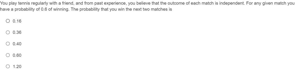 You play tennis regularly with a friend, and from past experience, you believe that the outcome of each match is independent. For any given match you
have a probability of 0.6 of winning. The probability that you win the next two matches is
O 0.16
O 0.36
O 0.40
0.60
O 1.20

