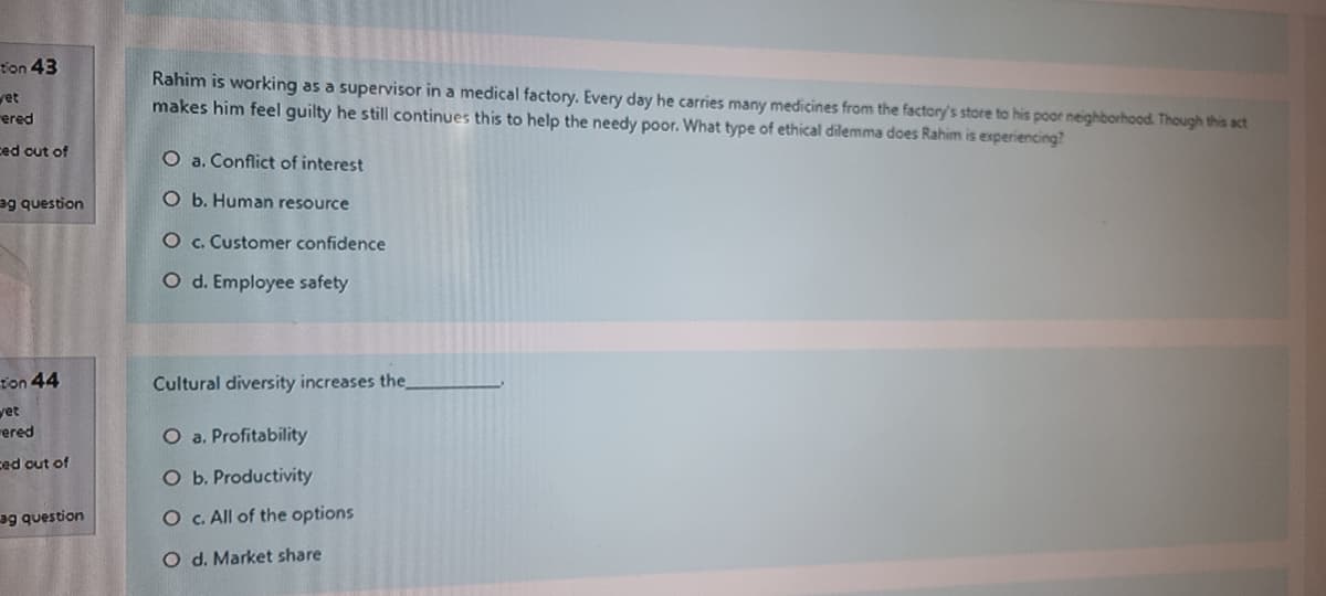 t'on 43
Rahim is working as a supervisor in a medical factory. Every day he carries many medicines from the factory's store to his poor neighborhood. Though this act
makes him feel guilty he still continues this to help the needy poor. What type of ethical dilemma does Rahim is experiencing?
vet
ered
ced cut of
O a. Conflict of interest
ag question
O b. Human resource
O c. Customer confidence
O d. Employee safety
ton 44
Cultural diversity increases the_
yet
ered
O a. Profitability
ced out of
O b. Productivity
ag question
O C. All of the options
O d. Market share
