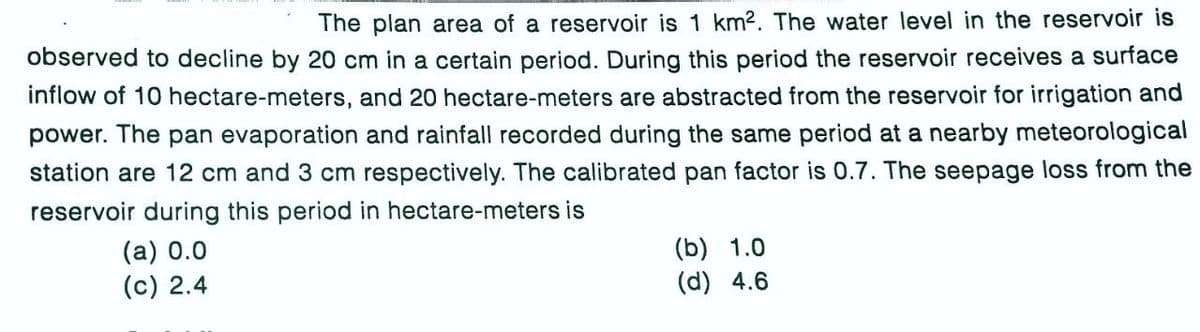 The plan area of a reservoir is 1 km2. The water level in the reservoir is
observed to decline by 20 cm in a certain period. During this period the reservoir receives a surface
inflow of 10 hectare-meters, and 20 hectare-meters are abstracted from the reservoir for irrigation and
power. The pan evaporation and rainfall recorded during the same period at a nearby meteorological
station are 12 cm and 3 cm respectively. The calibrated pan factor is 0.7. The seepage loss from the
reservoir during this period in hectare-meters is
(a) 0.0
(c) 2.4
(b) 1.0
(d) 4.6