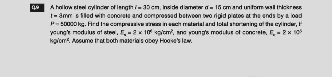 Q.9
A hollow steel cylinder of length / = 30 cm, inside diameter d = 15 cm and uniform wall thickness
t = 3mm is filled with concrete and compressed between two rigid plates at the ends by a load
P = 50000 kg. Find the compressive stress in each material and total shortening of the cylinder, if
young's modulus of steel, E = 2 x 106 kg/cm², and young's modulus of concrete, E = 2 x 105
kg/cm². Assume that both materials obey Hooke's law.