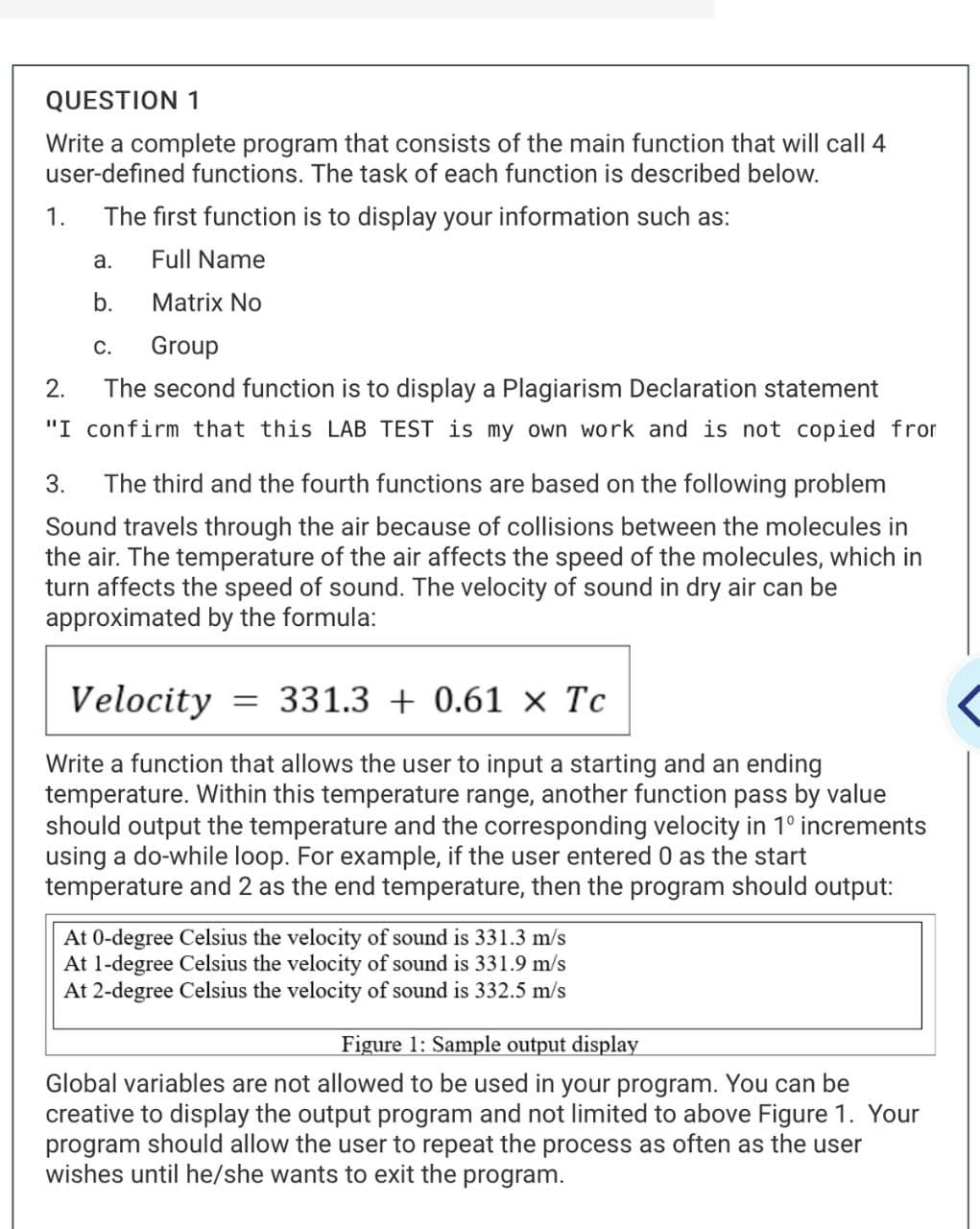 QUESTION 1
Write a complete program that consists of the main function that will call 4
user-defined functions. The task of each function is described below.
1.
The first function is to display your information such as:
Full Name
a.
b.
Matrix No
Group
2.
The second function is to display a Plagiarism Declaration statement
"I confirm that this LAB TEST is my own work and is not copied from
3. The third and the fourth functions are based on the following problem
Sound travels through the air because of collisions between the molecules in
the air. The temperature of the air affects the speed of the molecules, which in
turn affects the speed of sound. The velocity of sound in dry air can be
approximated by the formula:
C.
Velocity = 331.3 + 0.61 × Tc
Write a function that allows the user to input a starting and an ending
temperature. Within this temperature range, another function pass by value
should output the temperature and the corresponding velocity in 1° increments
using a do-while loop. For example, if the user entered 0 as the start
temperature and 2 as the end temperature, then the program should output:
At 0-degree Celsius the velocity of sound is 331.3 m/s
At 1-degree Celsius the velocity of sound is 331.9 m/s
At 2-degree Celsius the velocity of sound is 332.5 m/s
Figure 1: Sample output display
Global variables are not allowed to be used in your program. You can be
creative to display the output program and not limited to above Figure 1. Your
program should allow the user to repeat the process as often as the user
wishes until he/she wants to exit the program.