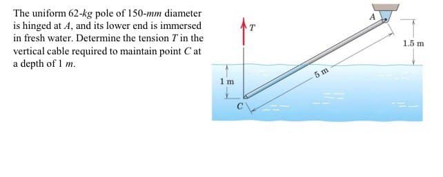 The uniform 62-kg pole of 150-mm diameter
is hinged at A, and its lower end is immersed
in fresh water. Determine the tension 7' in the
vertical cable required to maintain point Cat
a depth of 1 m.
1 m
5 m
A
1.5 m