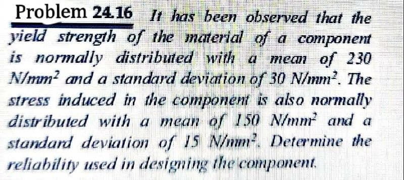 Problem 24.16 It has been observed that the
yield strength of the material of a component
is normally distributed with a mean of 230
N/mm² and a standard deviation of 30 N/mm². The
stress induced in the component is also normally
distributed with a mean of 150 N/mm² and a
standard deviation of 15 N/mm². Determine the
reliability used in designing the component.