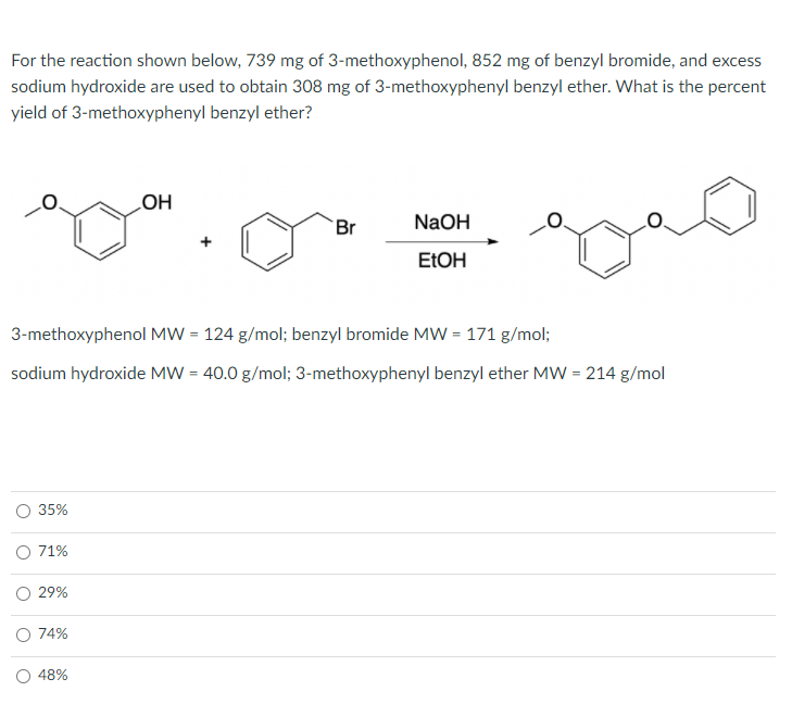 For the reaction shown below, 739 mg of 3-methoxyphenol, 852 mg of benzyl bromide, and excess
sodium hydroxide are used to obtain 308 mg of 3-methoxyphenyl benzyl ether. What is the percent
yield of 3-methoxyphenyl benzyl ether?
HO
NaOH
Br
ELOH
3-methoxyphenol MW = 124 g/mol; benzyl bromide MW = 171 g/mol;
sodium hydroxide MW = 40.0 g/mol; 3-methoxyphenyl benzyl ether MW = 214 g/mol
35%
71%
O 29%
74%
48%
