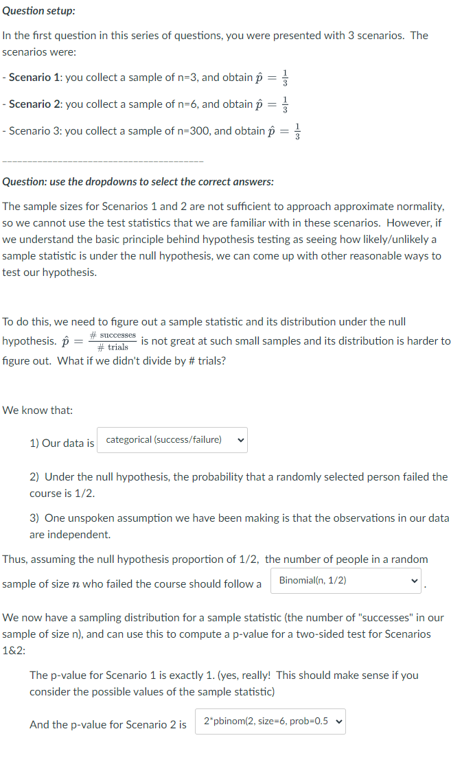 Question setup:
In the first question in this series of questions, you were presented with 3 scenarios. The
scenarios were:
- Scenario 1: you collect a sample of n=3, and obtain p
- Scenario 2: you collect a sample of n=6, and obtain p
=
=
- Scenario 3: you collect a sample of n=300, and obtain p
=
Question: use the dropdowns to select the correct answers:
The sample sizes for Scenarios 1 and 2 are not sufficient to approach approximate normality,
so we cannot use the test statistics that we are familiar with in these scenarios. However, if
we understand the basic principle behind hypothesis testing as seeing how likely/unlikely a
sample statistic is under the null hypothesis, we can come up with other reasonable ways to
test our hypothesis.
To do this, we need to figure out a sample statistic and its distribution under the null
hypothesis.
#successes
# trials
is not great at such small samples and its distribution is harder to
figure out. What if we didn't divide by # trials?
We know that:
1) Our data is categorical (success/failure)
2) Under the null hypothesis, the probability that a randomly selected person failed the
course is 1/2.
3) One unspoken assumption we have been making is that the observations in our data
are independent.
Thus, assuming the null hypothesis proportion of 1/2, the number of people in a random
sample of size n who failed the course should follow a
Binomial(n, 1/2)
We now have a sampling distribution for a sample statistic (the number of "successes" in our
sample of size n), and can use this to compute a p-value for a two-sided test for Scenarios
1&2:
The p-value for Scenario 1 is exactly 1. (yes, really! This should make sense if you
consider the possible values of the sample statistic)
And the p-value for Scenario 2 is
2*pbinom(2, size=6, prob=0.5