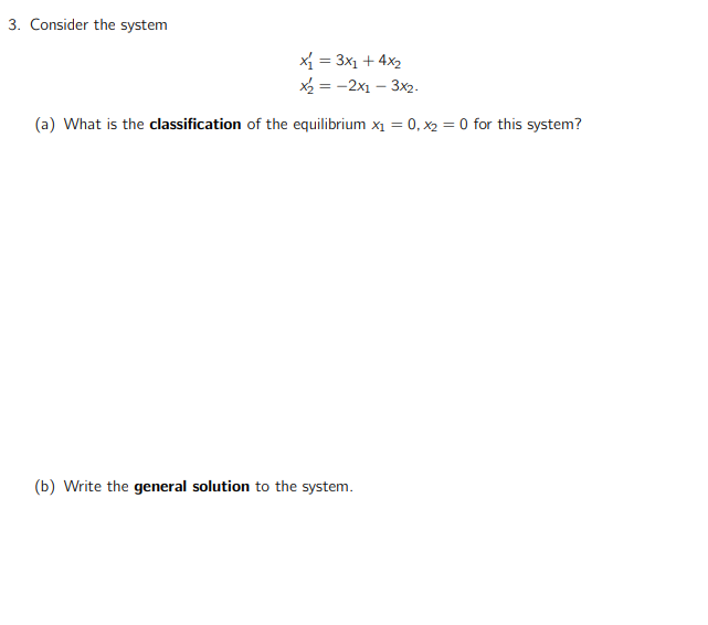 3. Consider the system
X = 3x1 + 4x2
X = -2x1 – 3x2.
(a) What is the classification of the equilibrium x1 = 0, x2 = 0 for this system?
(b) Write the general solution to the system.
