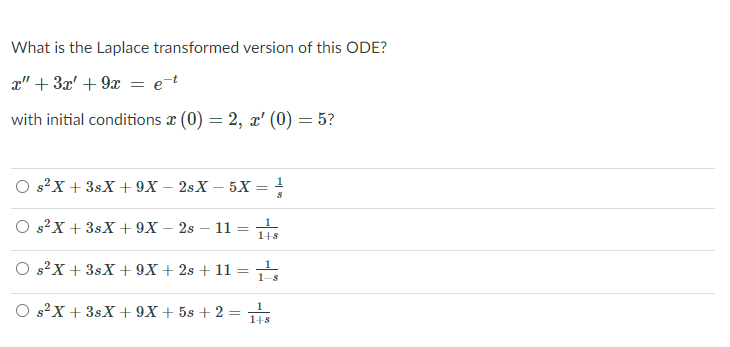 What is the Laplace transformed version of this ODE?
x" + 3x' + 9x = e¯t
with initial conditions a (0) = 2, x' (0) = 5?
O s?X + 3sX + 9X – 2sX – 5X = !
O s?X + 3sX + 9X – 2s – 11 =
148
O s?X + 3sX+ 9X + 2s + 11 =
1.
1-s
O s?X + 3sX + 9X + 5s + 2 =
148
