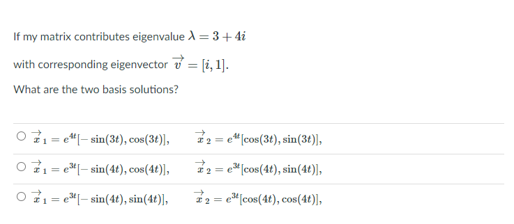 If my matrix contributes eigenvalue A = 3+ 4i
with corresponding eigenvector v = [i, 1].
What are the two basis solutions?
O 71= e"[- sin(3t), cos(3t)],
* 2 = e"[cos(3t), sin(3t)],
21 = el– sin(4t), cos(4t)],
2 2 = e" [cos(4t), sin(4t)],
O 71= e*[- sin(4t), sin(4t)],
22 = e"[cos(4t), cos(4t)],
