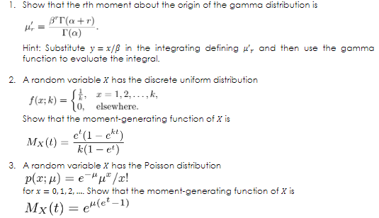 1. Show that the rth moment about the origin of the gamma distribution is
Hi =
3"T(a+r)
T(a)
Hint: Substitute y = x/B in the integrating defining u', and then use the gamma
function to evaluate the integral.
2. A random variable X has the discrete uniform distribution
SE 1= 1,2,...,k,
f(x; k) = {6. elsewhere.
Show that the moment-generating function of X is
e*(1 – ekt)
k(1 – et)
Mx(t) :
3. A random variable X has the Poisson distribution
p(x; µ) = e-"u® /æ!
for x = 0,1, 2, . Show that the moment-generating function of X is
Mx (t) = e"(e? –1)
