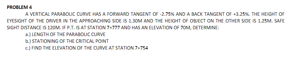 PROBLEM 4
A VERTICAL PARABOLIC CURVE HAS A FORWARD TANGENT OF -2.75% AND A BACK TANGENT OF +3.25%. THE HEIGHT OF
EYESIGHT OF THE DRIVER IN THE APPROACHING SIDE IS 1.30M AND THE HEIGHT OF OBJECT ON THE OTHER SIDE IS 1.25M. SAFE
SIGHT DISTANCE IS 120M. IF P.T. IS AT STATION 7+777 AND HAS AN ELEVATION OF 70M, DETERMINE:
a.) LENGTH OF THE PARABOLIC CURVE
b.) STATIONING OF THE CRITICAL POINT
c.) FIND THE ELEVATION OF THE CURVE AT STATION 7+754
